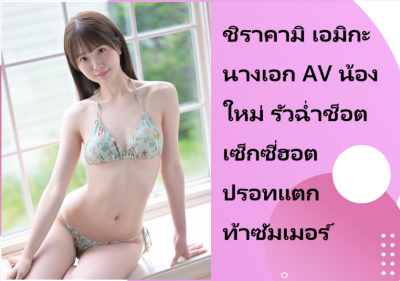 ชิราคามิ เอมิกะ นางเอก AV น้องใหม่ รัวฉ่ำช็อตเซ็กซี่ฮอตปรอทแตกท้าซัมเมอร์