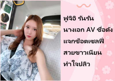 ฟูจิอิ รันรัน นางเอก AV ชื่อดัง แจกช็อตเซลฟี่สวยขาวเนียนทำใจปลิว
