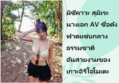มิซึคาวะ สุมิเระ นางเอก AV ชื่อดัง ฟาดแซ่บกลางธรรมชาติอันสวยงามของเกาะอิริโอโมเตะ