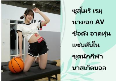 ซูสุโมริ เรมุ นางเอก AV ชื่อดัง อวดหุ่นแซ่บสับในชุดนักกีฬาบาสเก็ตบอล
