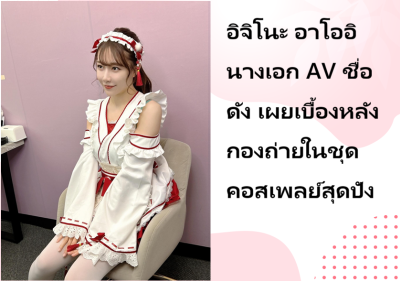 อิจิโนะ อาโออิ นางเอก AV ชื่อดัง เผยเบื้องหลังกองถ่ายในชุดคอสเพลย์สุดปัง